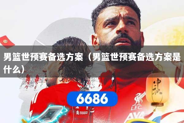 男篮世预赛备选方案(男篮世预赛备选方案是什么)