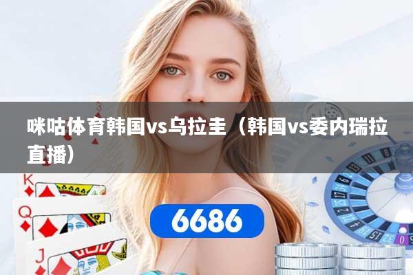 咪咕体育韩国vs乌拉圭（韩国vs委内瑞拉直播）